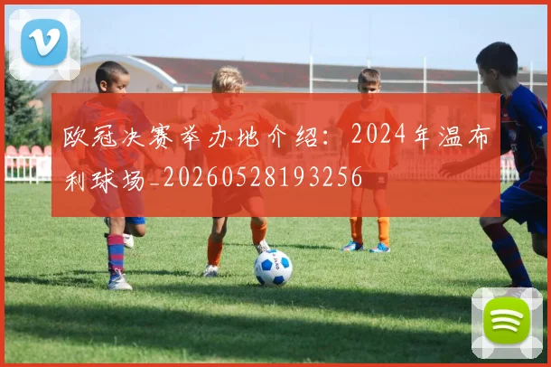 欧冠决赛举办地介绍：2024年温布利球场_20260528193256