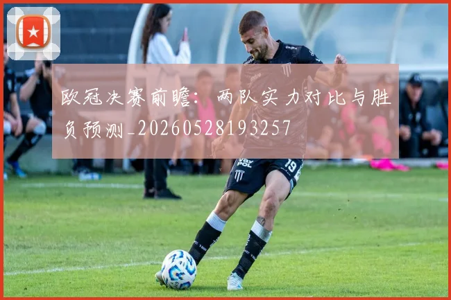 欧冠决赛前瞻：两队实力对比与胜负预测_20260528193257