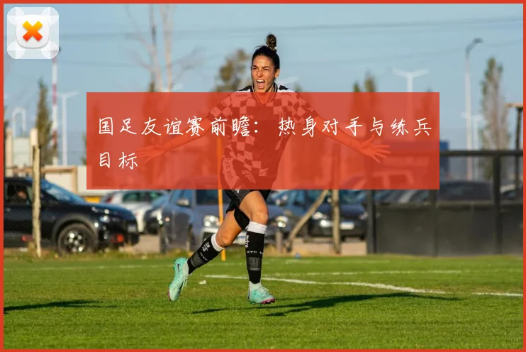 国足友谊赛前瞻：热身对手与练兵目标