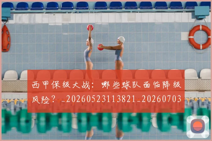 西甲保级大战：哪些球队面临降级风险？_20260523113821_20260703181839